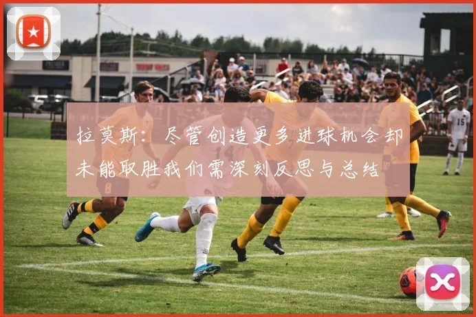 拉莫斯：尽管创造更多进球机会却未能取胜我们需深刻反思与总结
