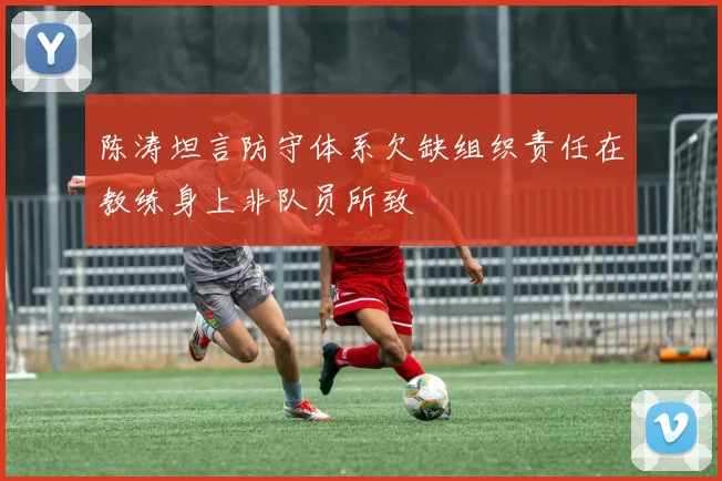 陈涛坦言防守体系欠缺组织责任在教练身上非队员所致
