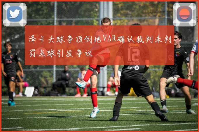 泽卡头球争顶倒地VAR确认裁判未判罚点球引发争议